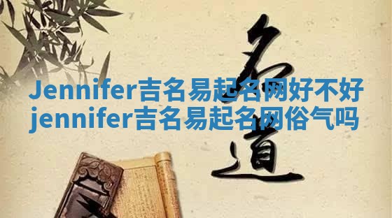 Jennifer吉名易起名网好不好_jennifer吉名易起名网俗气吗