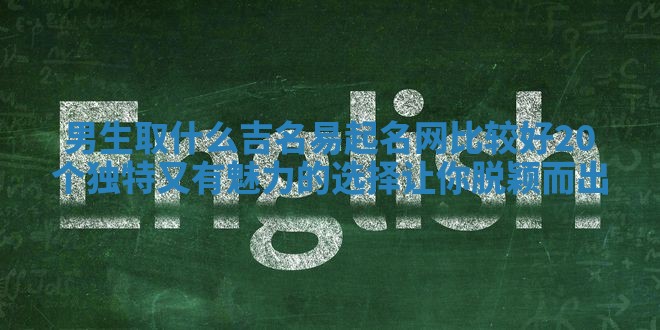 男生取什么吉名易起名网比较好 20个独特又有魅力的选择让你脱颖而出